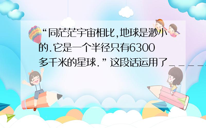 “同茫茫宇宙相比,地球是渺小的.它是一个半径只有6300多千米的星球.”这段话运用了____和____的说明方法,形象的写出了地球_________________的特点