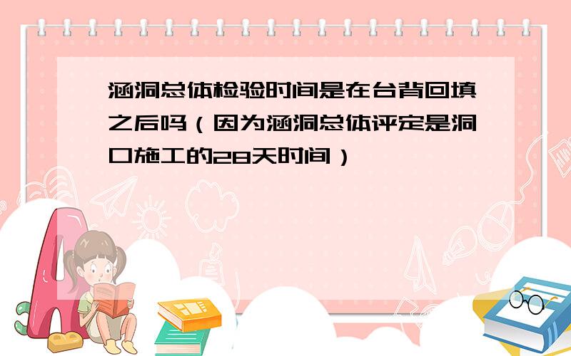 涵洞总体检验时间是在台背回填之后吗（因为涵洞总体评定是洞口施工的28天时间）