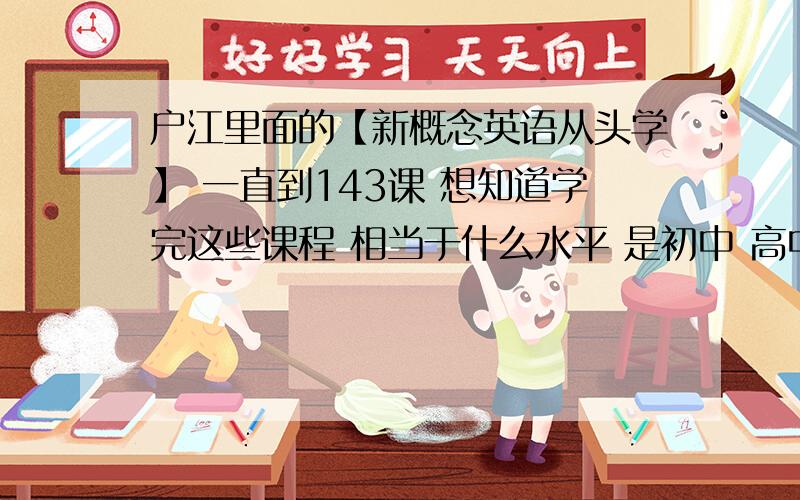 户江里面的【新概念英语从头学】 一直到143课 想知道学完这些课程 相当于什么水平 是初中 高中 还是46级