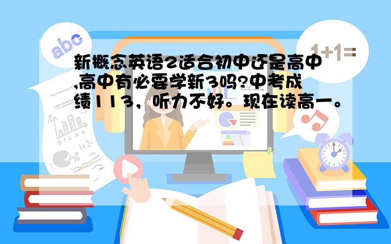 新概念英语2适合初中还是高中,高中有必要学新3吗?中考成绩113，听力不好。现在读高一。