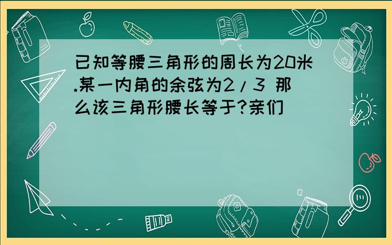 已知等腰三角形的周长为20米.某一内角的余弦为2/3 那么该三角形腰长等于?亲们