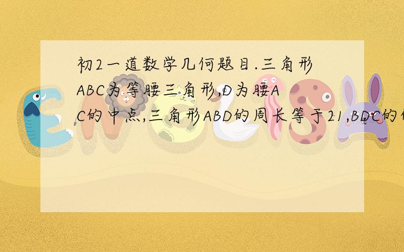 初2一道数学几何题目.三角形ABC为等腰三角形,D为腰AC的中点,三角形ABD的周长等于21,BDC的的周长等于12,求BC的长度?