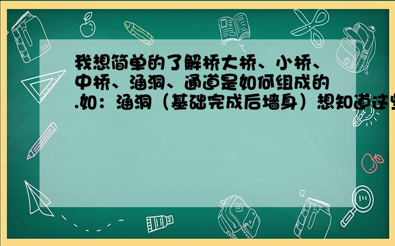 我想简单的了解桥大桥、小桥、中桥、涵洞、通道是如何组成的.如：涵洞（基础完成后墙身）想知道这些结构物的工序是如何完成的先完成什么在完成什么具体的部位是如何称呼的,