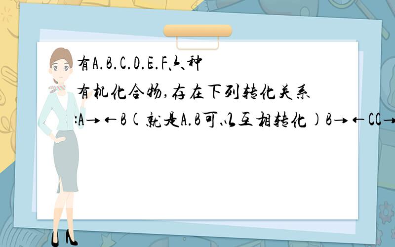 有A.B.C.D.E.F六种有机化合物,存在下列转化关系:A→←B(就是A.B可以互相转化)B→←CC→←DC→←FE→←FD→E已知:A属于烃,且相对分子质量不超过30;在加热条件下,B可与氢氧化钠溶液反应,想反应后