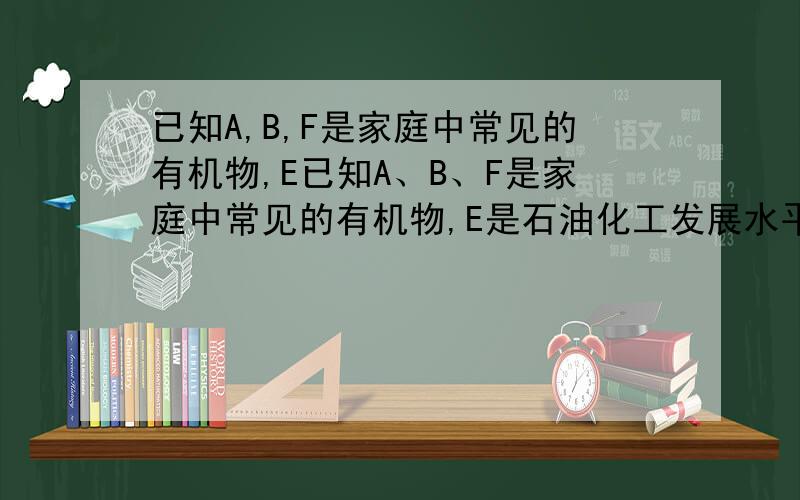 已知A,B,F是家庭中常见的有机物,E已知A、B、F是家庭中常见的有机物,E是石油化工发展水平的标志,F是一种常见的高分子材料.根据下面转化关系回答下列问题：（1） 操作6、7的名称分别是——