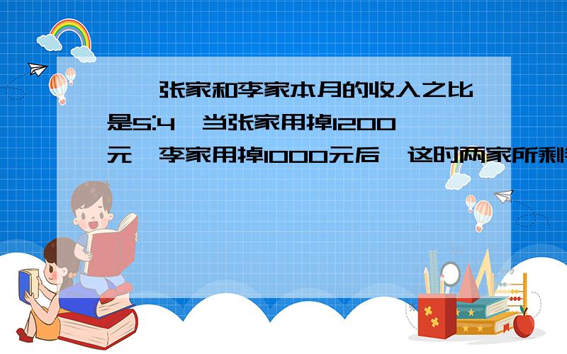 一、张家和李家本月的收入之比是5:4,当张家用掉1200元,李家用掉1000元后,这时两家所剩钱的比是13:10,张家和李家本月收入各是多少元?二、鸡和兔共有200只,鸡的脚数比兔的脚数多160只.鸡和兔