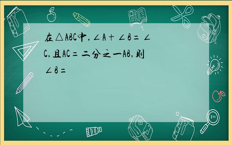 在△ABC中,∠A+∠B=∠C,且AC=二分之一AB,则∠B=