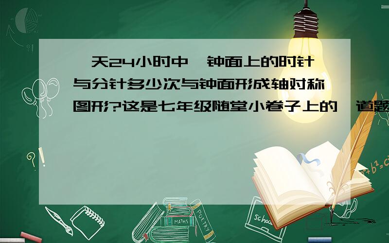 一天24小时中,钟面上的时针与分针多少次与钟面形成轴对称图形?这是七年级随堂小卷子上的一道题,参考答案上写的是48次,有谁能告诉我这是为什么吗?