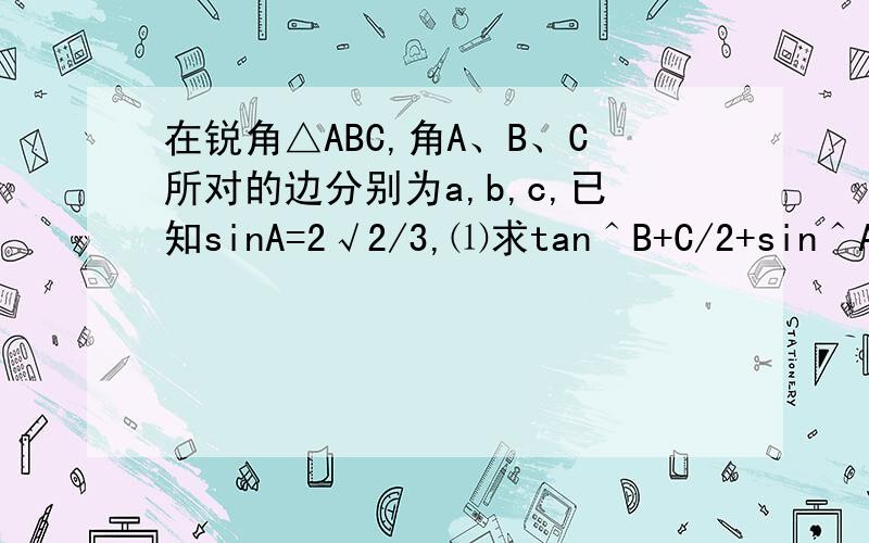 在锐角△ABC,角A、B、C所对的边分别为a,b,c,已知sinA=2√2/3,⑴求tan＾B+C/2+sin＾A/2的值,⑵若a=2,S△ABC=√2,求b的值?