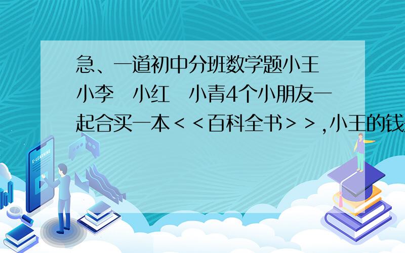 急、一道初中分班数学题小王　小李　小红　小青4个小朋友一起合买一本＜＜百科全书＞＞,小王的钱是其他三位小朋友的二分之一,小李带的是其他三位的三分之一,小红带的是其他小朋友的