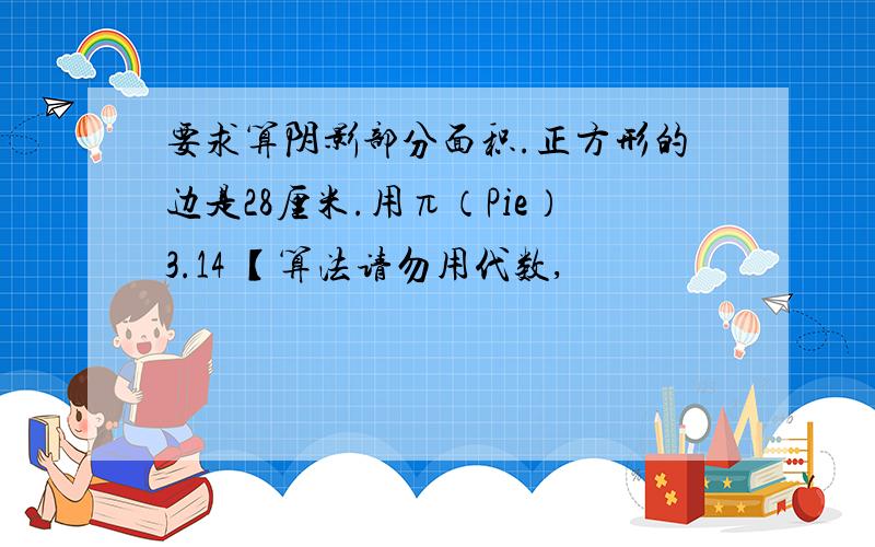 要求算阴影部分面积.正方形的边是28厘米.用π（Pie）3.14 【算法请勿用代数,