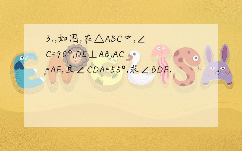 3.,如图,在△ABC中,∠C=90°,DE⊥AB,AC=AE,且∠CDA=55°,求∠BDE.