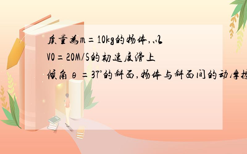 质量为m=10kg的物体,以V0=20M/S的初速度滑上倾角θ=37°的斜面,物体与斜面间的动摩擦因数是0.2,取g=10M/S2.求（1）物体所受的滑动摩擦力的大小；（2）物体沿斜面向上运动的时间.（sin37°=0.6,cos37°