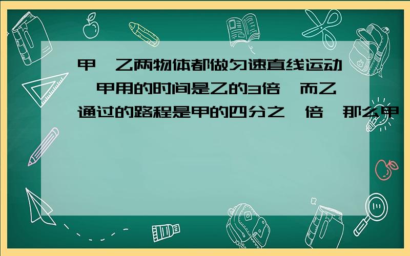 甲、乙两物体都做匀速直线运动,甲用的时间是乙的3倍,而乙通过的路程是甲的四分之一倍,那么甲、乙的速度之比为?若通过相同的路程,那么甲、乙所用的时间之比为?若用的时间相同,那么甲