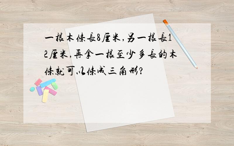 一根木条长8厘米,另一根长12厘米,再拿一根至少多长的木条就可以条成三角形?