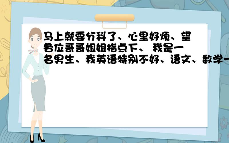 马上就要分科了、心里好烦、望各位哥哥姐姐指点下、 我是一名男生、我英语特别不好、语文、数学一般的...马上就要分科了、心里好烦、望各位哥哥姐姐指点下、我是一名男生、我英语特