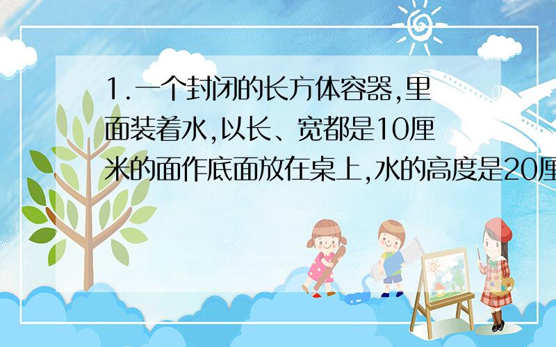 1.一个封闭的长方体容器,里面装着水,以长、宽都是10厘米的面作底面放在桌上,水的高度是20厘米：如果把水装在长25厘米、宽10厘米作底面的长方体容器中,这时水的的高度是多少厘米?2.一种