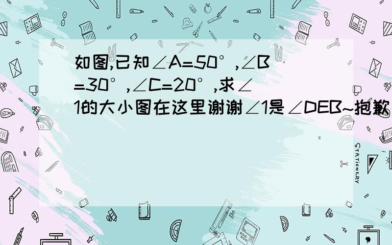 如图,已知∠A=50°,∠B=30°,∠C=20°,求∠1的大小图在这里谢谢∠1是∠DEB~抱歉