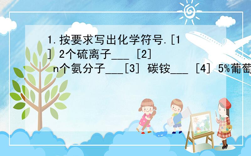 1.按要求写出化学符号.[1] 2个硫离子___ [2] n个氨分子___[3] 碳铵___ [4] 5%葡萄糖注射液的溶质___2.在空气中煅烧FeCO3生成Fe2O3与CO2,写出该反应的化学发应方程式为;___3.[1]由草酸[H2C2O4]的化合式可知