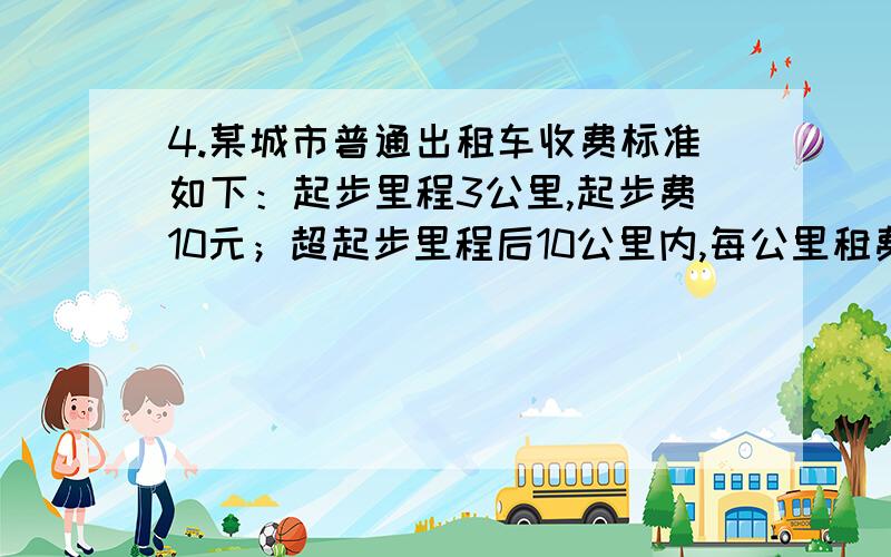 4.某城市普通出租车收费标准如下：起步里程3公里,起步费10元；超起步里程后10公里内,每公里租费2元；超10公里以上部分加收50%的回空补贴费,即每公里租费3元.营运过程中,因路阻及乘客要求