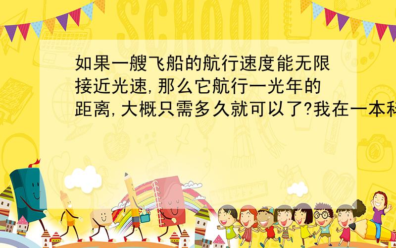 如果一艘飞船的航行速度能无限接近光速,那么它航行一光年的距离,大概只需多久就可以了?我在一本科普书籍上曾看到过,一艘宇宙飞船,如果它的速度能达到99.9999999999999999%的光速,也就是无