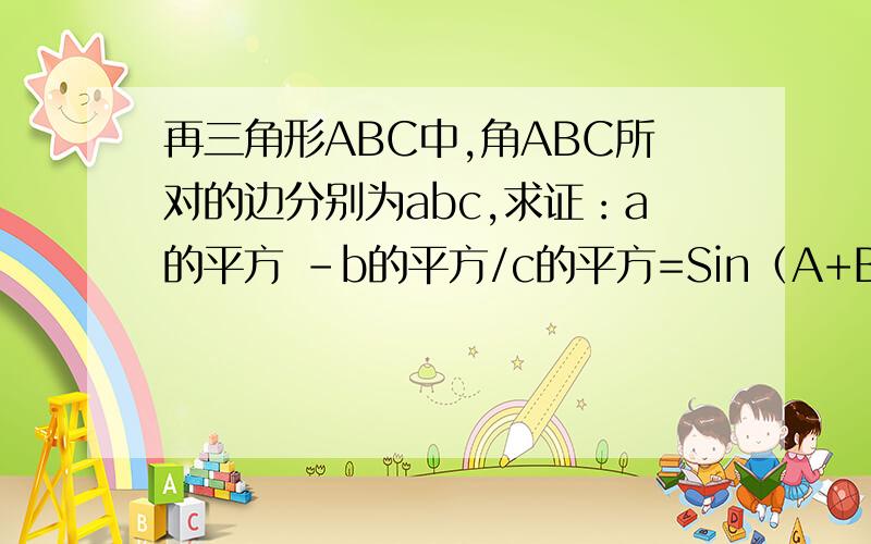 再三角形ABC中,角ABC所对的边分别为abc,求证：a的平方 -b的平方/c的平方=Sin（A+B）/SinC