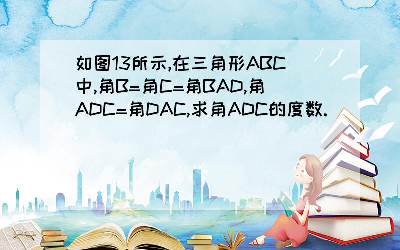 如图13所示,在三角形ABC中,角B=角C=角BAD,角ADC=角DAC,求角ADC的度数.