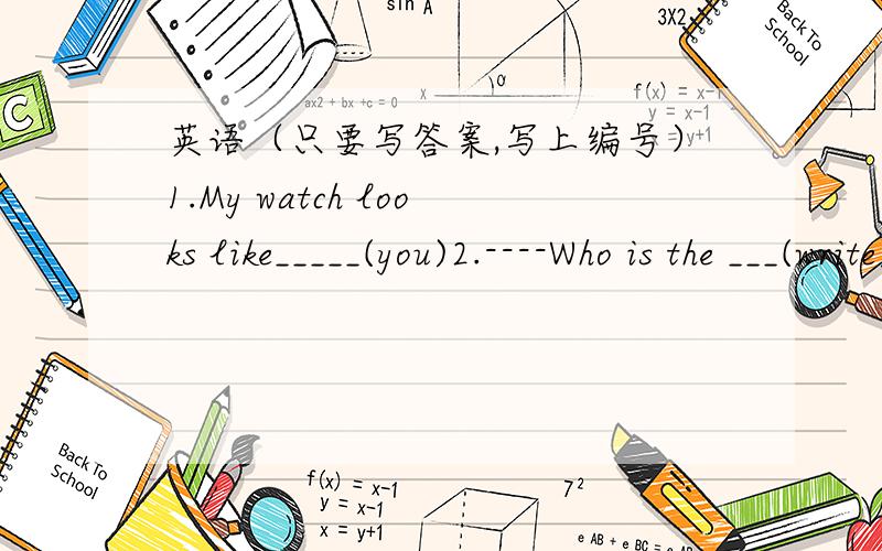 英语（只要写答案,写上编号）1.My watch looks like_____(you)2.----Who is the ___(write)of this books?----Bill3.以“我最爱的食物”为题,写一篇不少于60词的短文（英语）数学（要公式和算式,还要计算过程,不