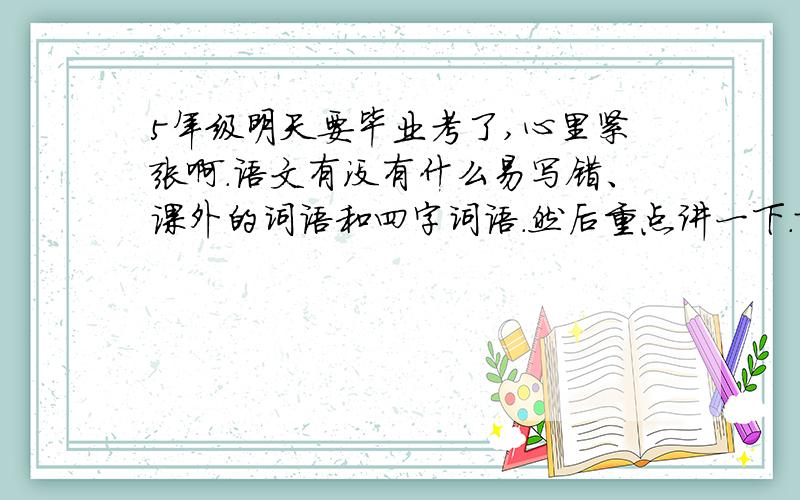 5年级明天要毕业考了,心里紧张啊.语文有没有什么易写错、课外的词语和四字词语.然后重点讲一下.就讲下难的题目分析下英语,我只要音标什么分析就行了