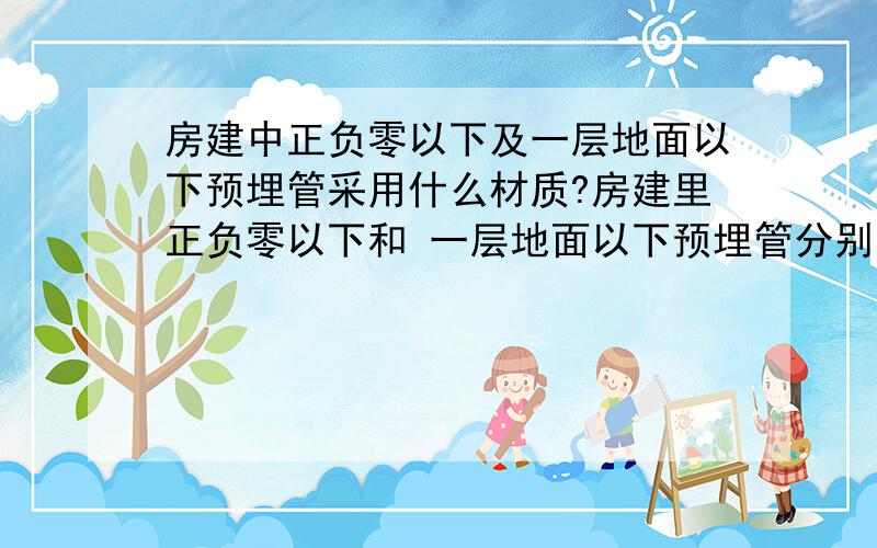 房建中正负零以下及一层地面以下预埋管采用什么材质?房建里正负零以下和 一层地面以下预埋管分别用什么材质的管?包括 电线管、上水管、下水管.