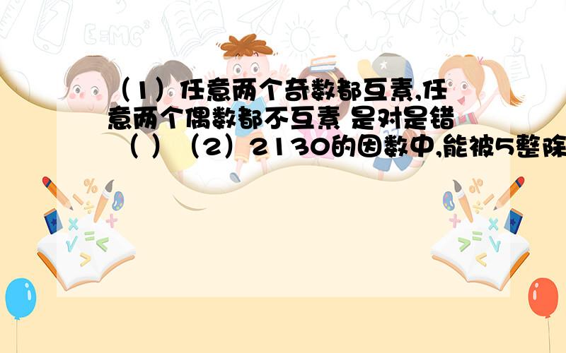 （1）任意两个奇数都互素,任意两个偶数都不互素 是对是错 （ ）（2）2130的因数中,能被5整除的数共有（ ）个（3）1001是三个素数的乘积,这三个素数是（ ）（4）两个数没有倍数关系,他们的