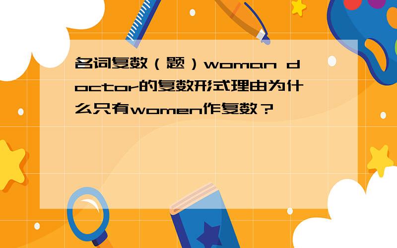 名词复数（题）woman doctor的复数形式理由为什么只有women作复数？