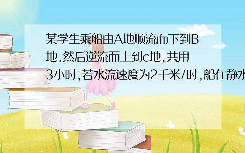 某学生乘船由A地顺流而下到B地.然后逆流而上到c地,共用3小时,若水流速度为2千米/时,船在静水中的速度为...某学生乘船由A地顺流而下到B地.然后逆流而上到c地,共用3小时,若水流速度为2千米/