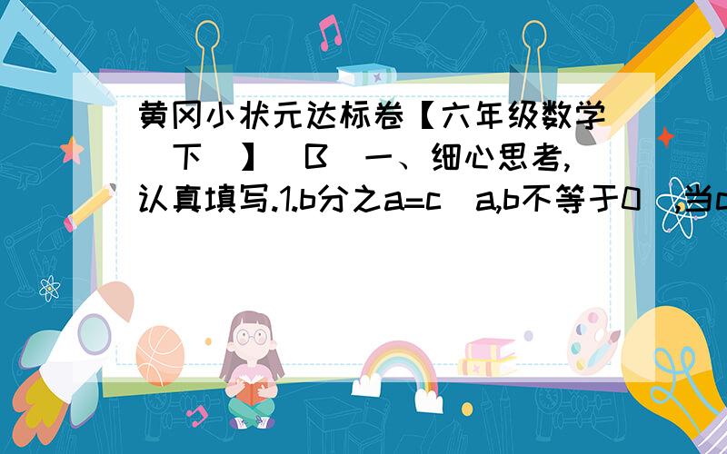 黄冈小状元达标卷【六年级数学（下）】（B）一、细心思考,认真填写.1.b分之a=c（a,b不等于0）,当c一定时,a和b成（ ）比例；当a一定时,b和a成（ ）比例.2.用0.4、1.2、1.5和二分之一组成一个比