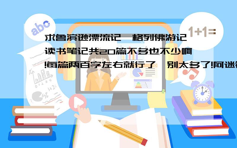 求鲁滨逊漂流记、格列佛游记 读书笔记共20篇不多也不少啊!每篇两百字左右就行了,别太多了!阿迷铜佛!