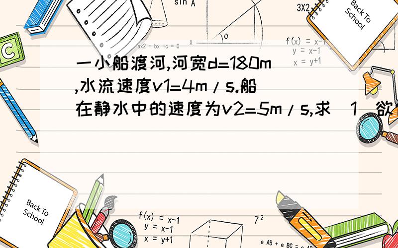 一小船渡河,河宽d=180m,水流速度v1=4m/s.船在静水中的速度为v2=5m/s,求（1）欲使船在最短的时间内渡河,船头应朝什么方向?用多长时间?位移是多少?（2）欲使船渡河的航程最短,船头应朝什么方向