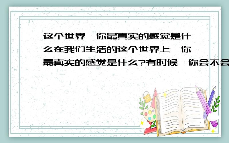 这个世界,你最真实的感觉是什么在我们生活的这个世界上,你最真实的感觉是什么?有时候,你会不会有这样一种感觉：“我可不可以做真实的自我?”在同事面前的你,在亲朋友面前的你,在孩子