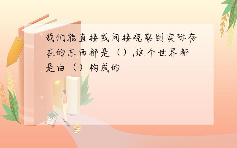 我们能直接或间接观察到实际存在的东西都是（）,这个世界都是由（）构成的