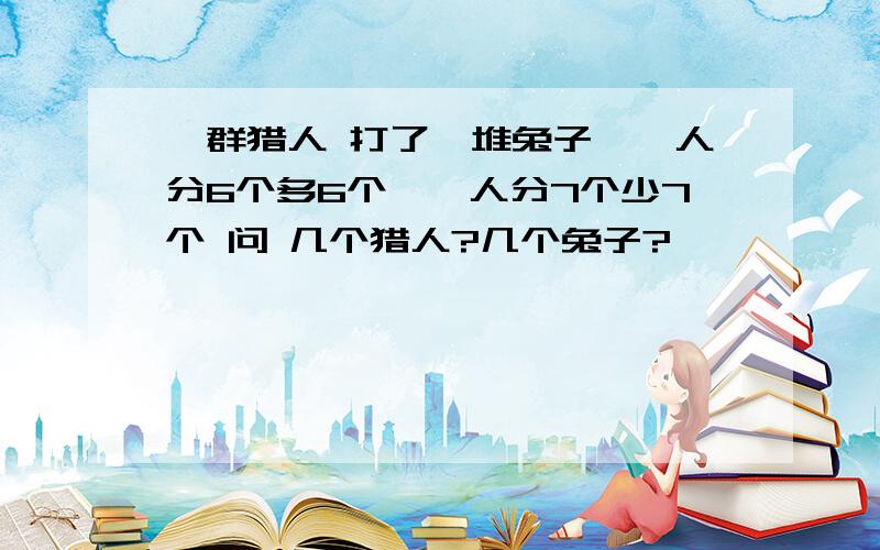 一群猎人 打了一堆兔子,一人分6个多6个,一人分7个少7个 问 几个猎人?几个兔子?