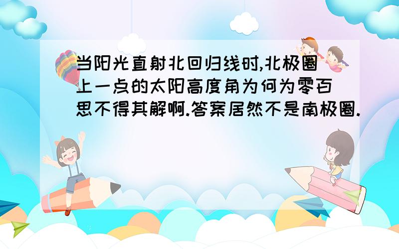 当阳光直射北回归线时,北极圈上一点的太阳高度角为何为零百思不得其解啊.答案居然不是南极圈.