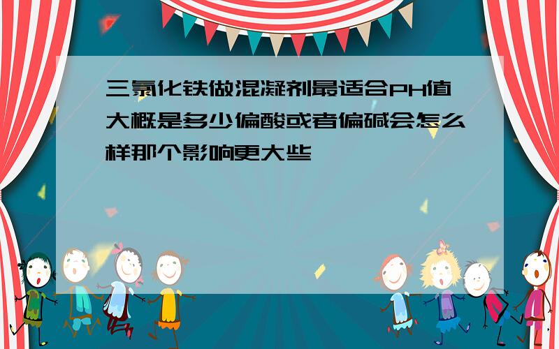 三氯化铁做混凝剂最适合PH值大概是多少偏酸或者偏碱会怎么样那个影响更大些