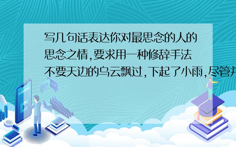 写几句话表达你对最思念的人的思念之情,要求用一种修辞手法不要天边的乌云飘过,下起了小雨,尽管并不大,但却冰冷了我的心.那如泪的细雨还在下着,走上那街头的断桥,又让我回忆起那分别