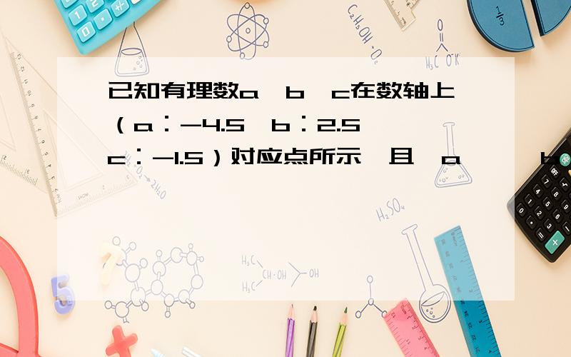 已知有理数a,b,c在数轴上（a：-4.5,b：2.5,c：-1.5）对应点所示,且丨a丨＞丨b丨,求下列各式的值：（1）丨a-b丨=（）（2）丨a+b丨=（）（3）丨a+c丨=（）（4）丨b-c丨=（）这是一题,还有一道：分别