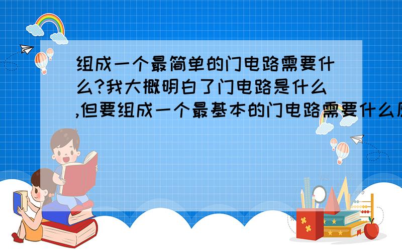 组成一个最简单的门电路需要什么?我大概明白了门电路是什么,但要组成一个最基本的门电路需要什么原件?电源导线等不用说了,其它的还要什么?