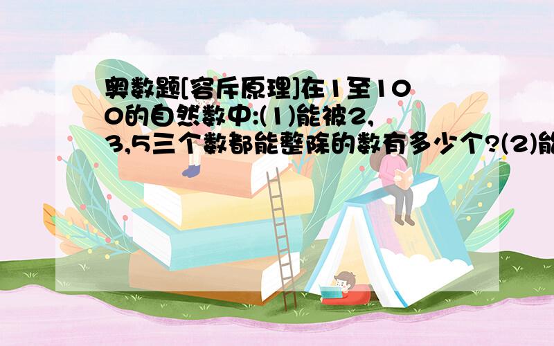 奥数题[容斥原理]在1至100的自然数中:(1)能被2,3,5三个数都能整除的数有多少个?(2)能被2,3,5中一数整除,但不能被另两数整除的数分别有多少个?(3)能被2,3,5中两数整,但不能被另一个数整除的数