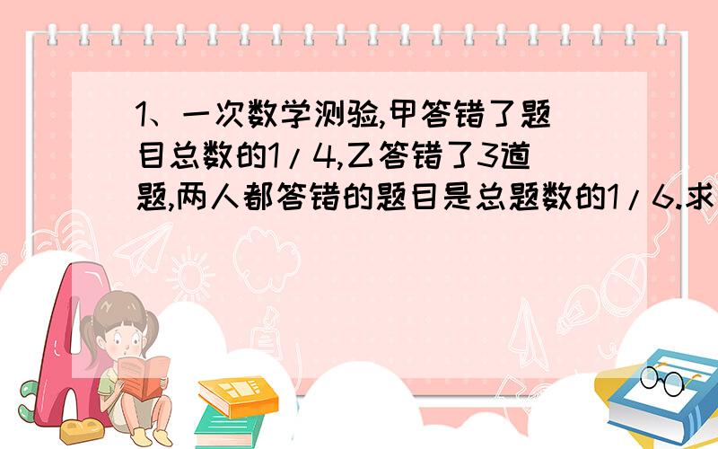 1、一次数学测验,甲答错了题目总数的1/4,乙答错了3道题,两人都答错的题目是总题数的1/6.求甲、乙答对的题目数.2、全班有25个学生,其中17人会骑自行车,13人会游泳,8人会滑冰,这三个运动项目