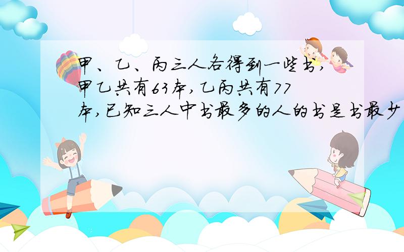 甲、乙、丙三人各得到一些书,甲乙共有63本,乙丙共有77本,已知三人中书最多的人的书是书最少的人的书的2倍,那么乙有多少本书?