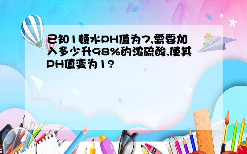 已知1顿水PH值为7,需要加入多少升98%的浓硫酸,使其PH值变为1?