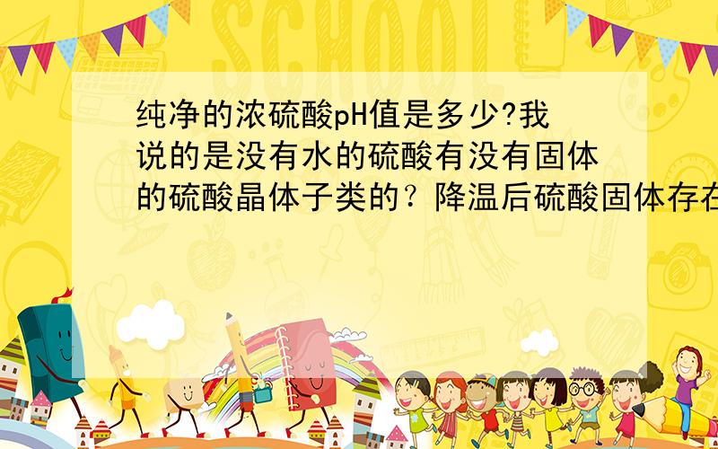 纯净的浓硫酸pH值是多少?我说的是没有水的硫酸有没有固体的硫酸晶体子类的？降温后硫酸固体存在吗