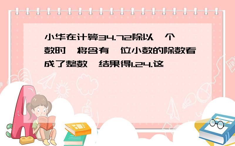 小华在计算34.72除以一个数时,将含有一位小数的除数看成了整数,结果得1.24.这